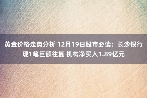 黄金价格走势分析 12月19日股市必读：长沙银行现1笔巨额往复 机构净买入1.89亿元