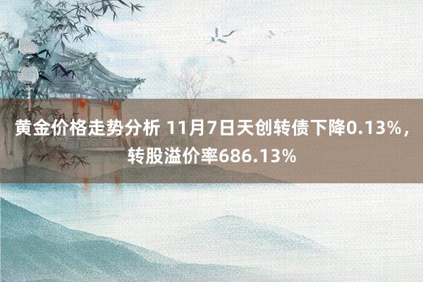 黄金价格走势分析 11月7日天创转债下降0.13%，转股溢价率686.13%