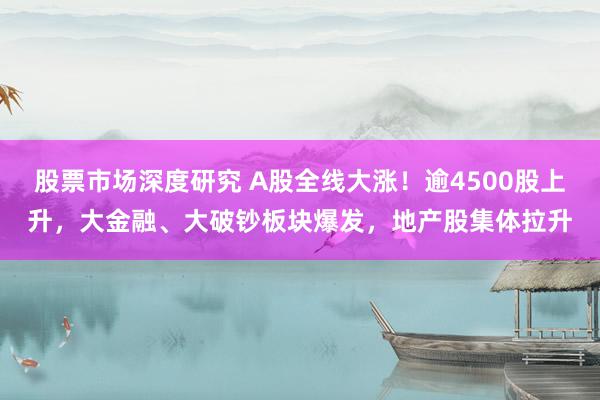 股票市场深度研究 A股全线大涨！逾4500股上升，大金融、大破钞板块爆发，地产股集体拉升