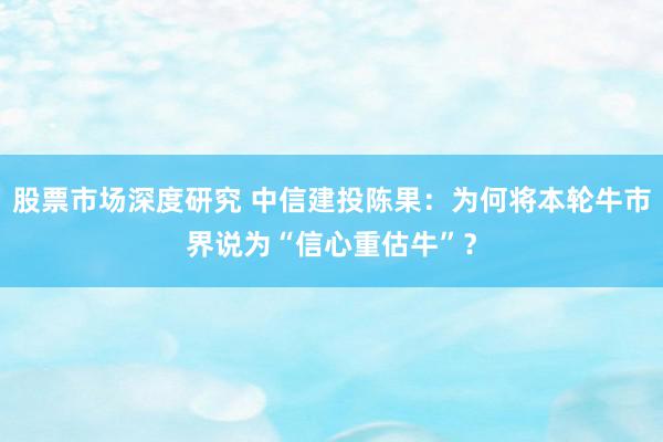 股票市场深度研究 中信建投陈果：为何将本轮牛市界说为“信心重估牛”？