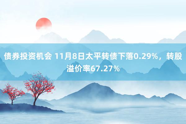 债券投资机会 11月8日太平转债下落0.29%，转股溢价率67.27%