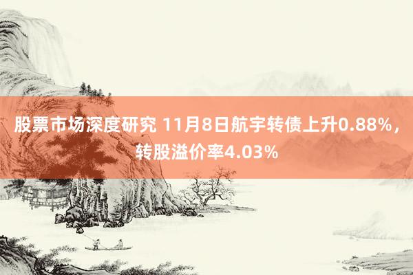 股票市场深度研究 11月8日航宇转债上升0.88%，转股溢价率4.03%