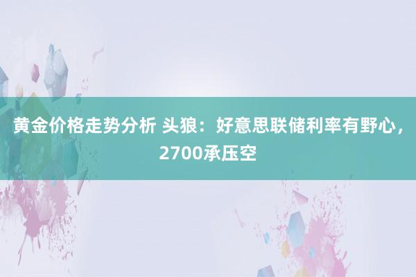 黄金价格走势分析 头狼：好意思联储利率有野心，2700承压空