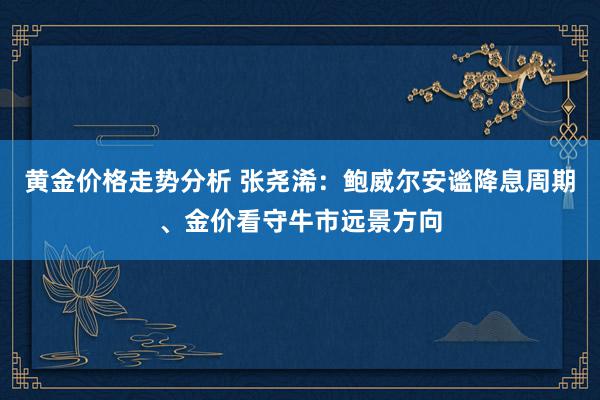 黄金价格走势分析 张尧浠：鲍威尔安谧降息周期、金价看守牛市远景方向