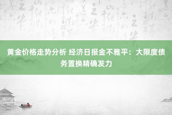 黄金价格走势分析 经济日报金不雅平：大限度债务置换精确发力