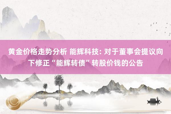 黄金价格走势分析 能辉科技: 对于董事会提议向下修正“能辉转债”转股价钱的公告