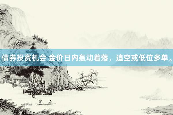 债券投资机会 金价日内轰动着落，追空或低位多单。