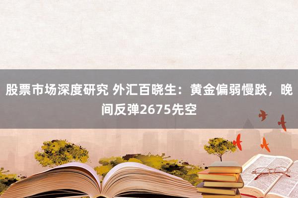 股票市场深度研究 外汇百晓生：黄金偏弱慢跌，晚间反弹2675先空