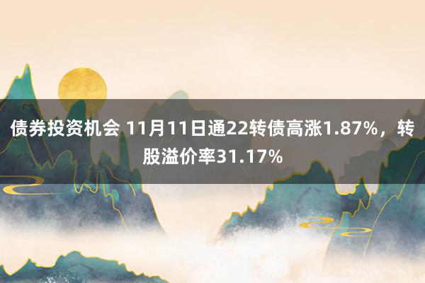 债券投资机会 11月11日通22转债高涨1.87%，转股溢价率31.17%