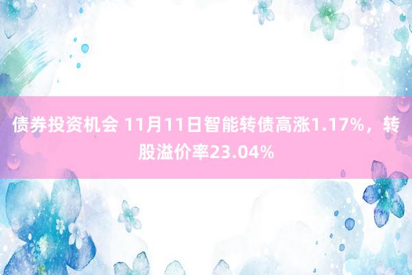 债券投资机会 11月11日智能转债高涨1.17%，转股溢价率23.04%