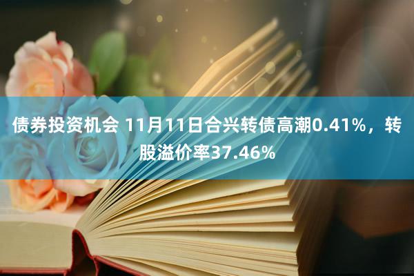 债券投资机会 11月11日合兴转债高潮0.41%，转股溢价率37.46%