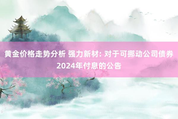 黄金价格走势分析 强力新材: 对于可挪动公司债券2024年付息的公告