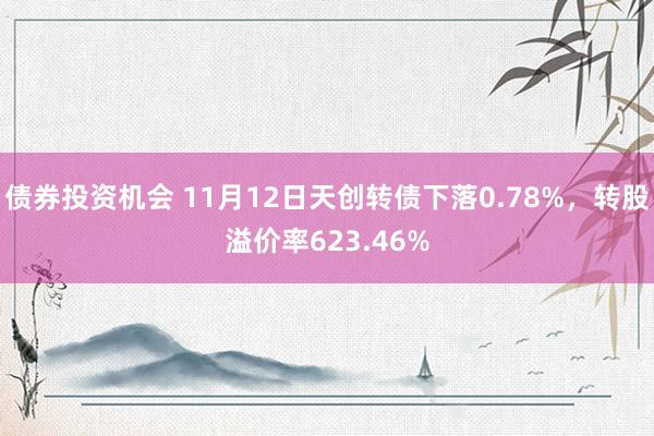 债券投资机会 11月12日天创转债下落0.78%，转股溢价率623.46%