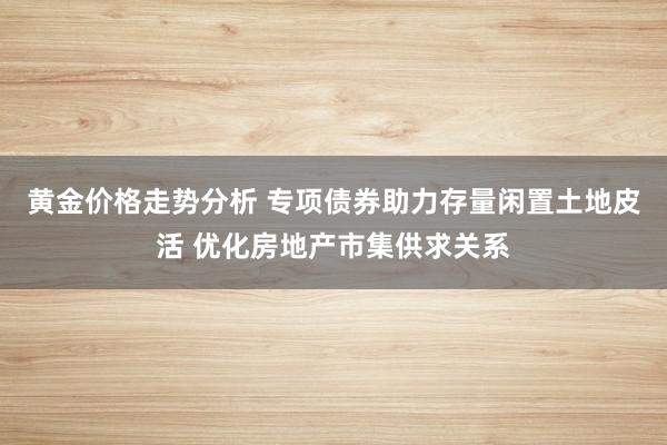 黄金价格走势分析 专项债券助力存量闲置土地皮活 优化房地产市集供求关系