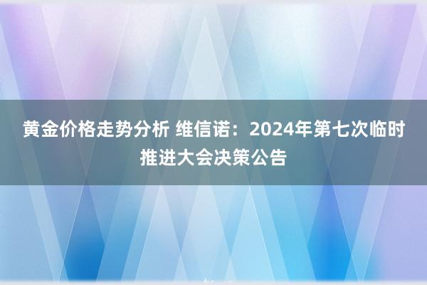 黄金价格走势分析 维信诺：2024年第七次临时推进大会决策公告