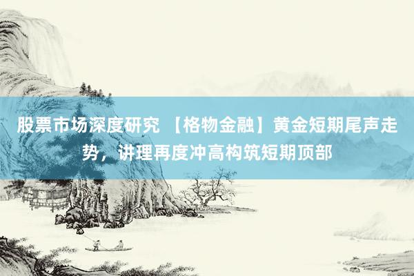 股票市场深度研究 【格物金融】黄金短期尾声走势，讲理再度冲高构筑短期顶部