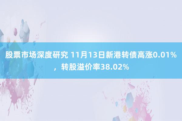 股票市场深度研究 11月13日新港转债高涨0.01%，转股溢价率38.02%