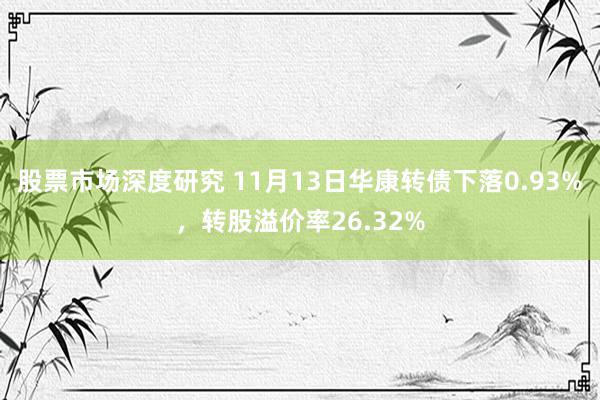 股票市场深度研究 11月13日华康转债下落0.93%，转股溢价率26.32%