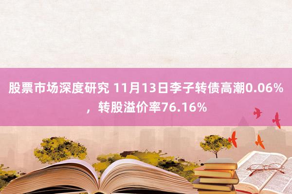 股票市场深度研究 11月13日李子转债高潮0.06%，转股溢价率76.16%