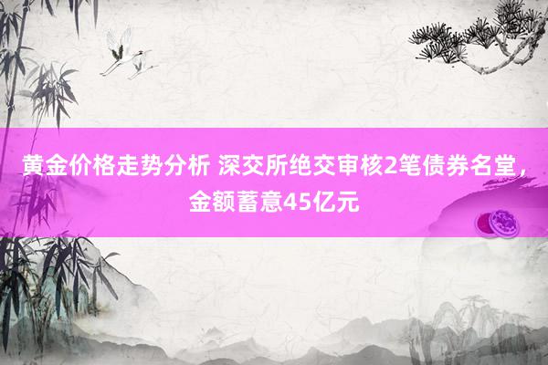 黄金价格走势分析 深交所绝交审核2笔债券名堂，金额蓄意45亿元