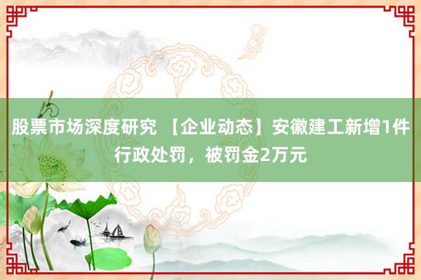 股票市场深度研究 【企业动态】安徽建工新增1件行政处罚，被罚金2万元