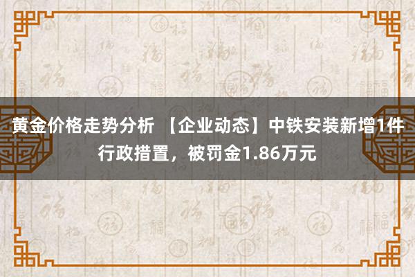 黄金价格走势分析 【企业动态】中铁安装新增1件行政措置，被罚金1.86万元