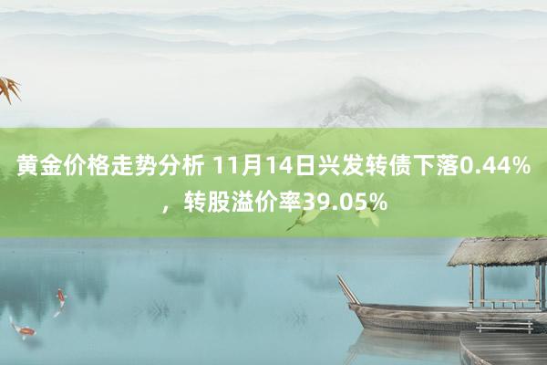 黄金价格走势分析 11月14日兴发转债下落0.44%，转股溢价率39.05%