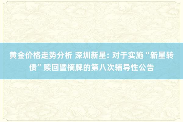 黄金价格走势分析 深圳新星: 对于实施“新星转债”赎回暨摘牌的第八次辅导性公告