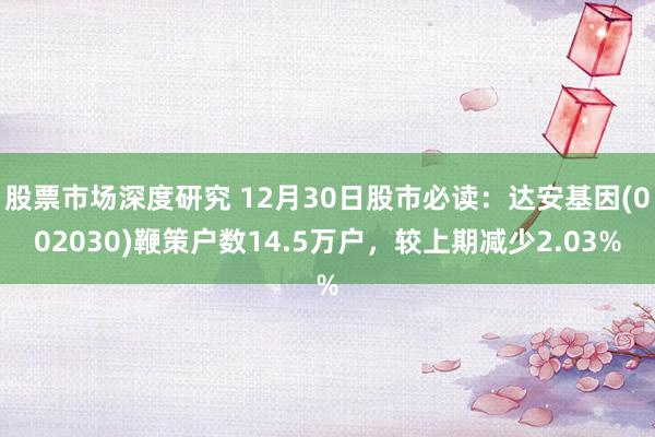 股票市场深度研究 12月30日股市必读：达安基因(002030)鞭策户数14.5万户，较上期减少2.03%