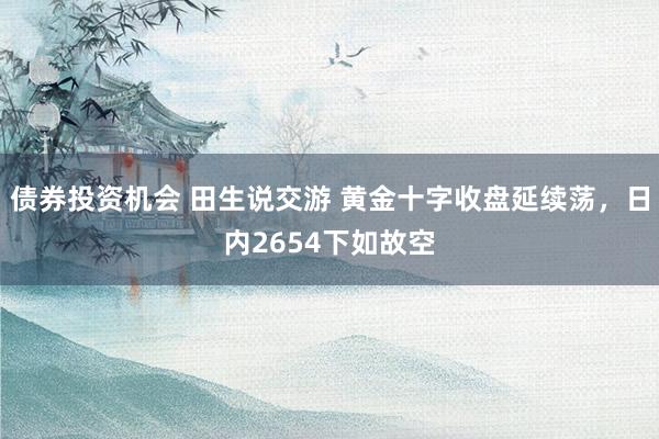 债券投资机会 田生说交游 黄金十字收盘延续荡，日内2654下如故空