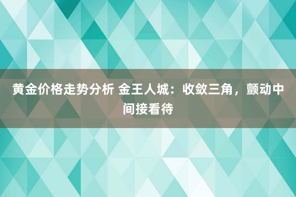 黄金价格走势分析 金王人城：收敛三角，颤动中间接看待