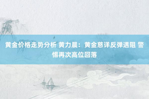 黄金价格走势分析 黄力晨：黄金慈详反弹遇阻 警惕再次高位回落