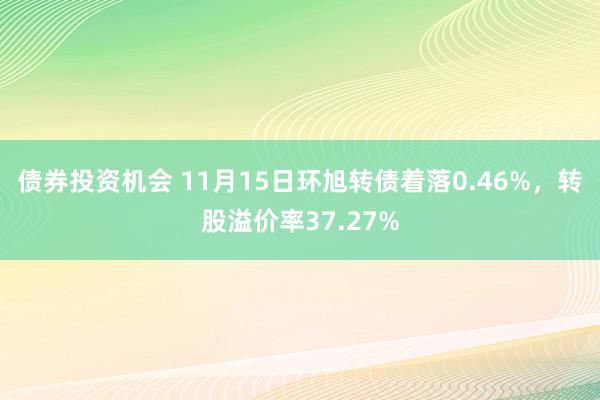 债券投资机会 11月15日环旭转债着落0.46%，转股溢价率37.27%