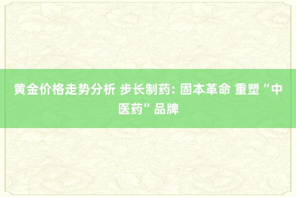 黄金价格走势分析 步长制药: 固本革命 重塑“中医药”品牌