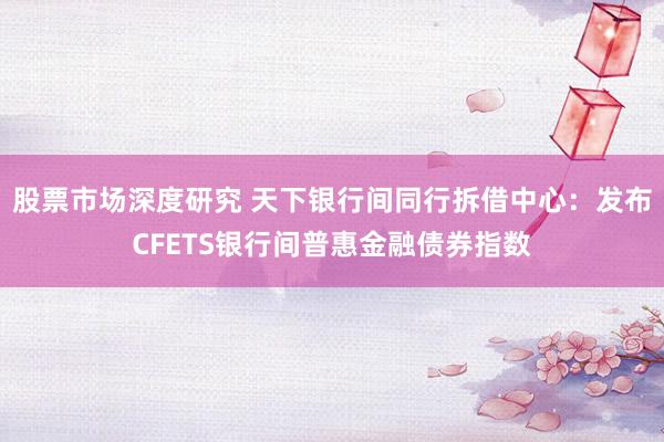 股票市场深度研究 天下银行间同行拆借中心：发布CFETS银行间普惠金融债券指数