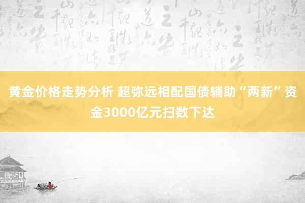 黄金价格走势分析 超弥远相配国债辅助“两新”资金3000亿元扫数下达