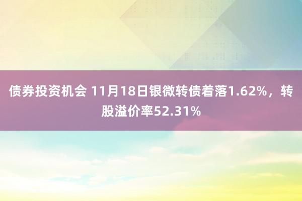 债券投资机会 11月18日银微转债着落1.62%，转股溢价率52.31%