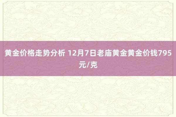 黄金价格走势分析 12月7日老庙黄金黄金价钱795元/克