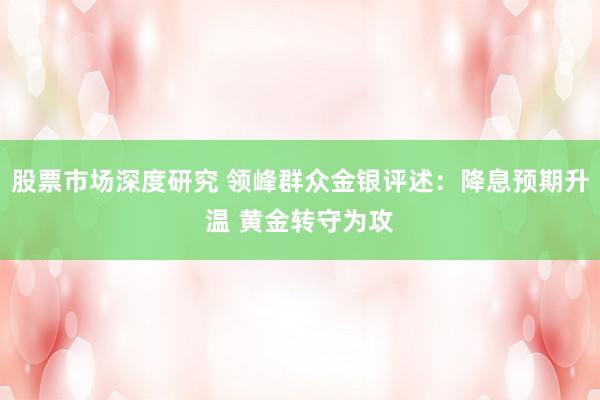 股票市场深度研究 领峰群众金银评述：降息预期升温 黄金转守为攻