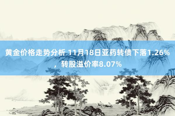 黄金价格走势分析 11月18日亚药转债下落1.26%，转股溢价率8.07%