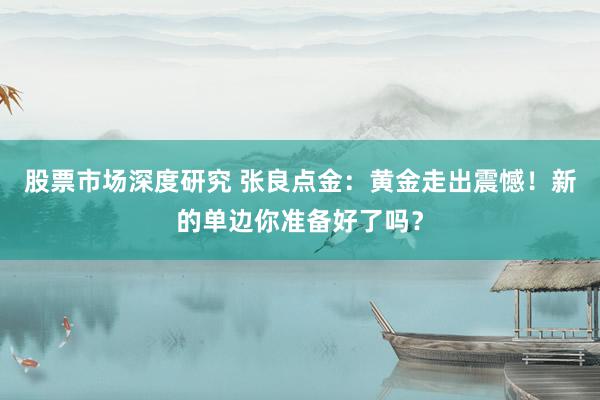 股票市场深度研究 张良点金：黄金走出震憾！新的单边你准备好了吗？