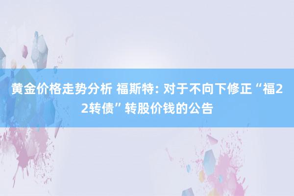 黄金价格走势分析 福斯特: 对于不向下修正“福22转债”转股价钱的公告