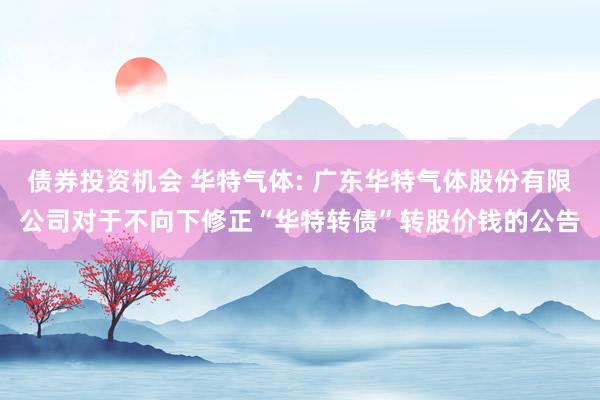 债券投资机会 华特气体: 广东华特气体股份有限公司对于不向下修正“华特转债”转股价钱的公告