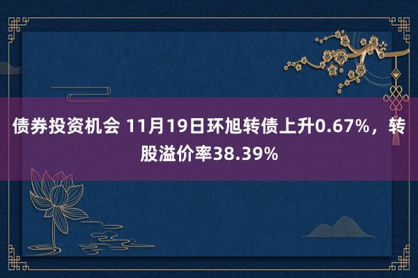 债券投资机会 11月19日环旭转债上升0.67%，转股溢价率38.39%