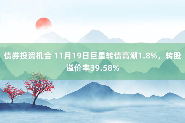 债券投资机会 11月19日巨星转债高潮1.8%，转股溢价率39.58%