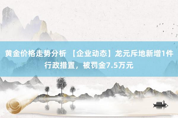 黄金价格走势分析 【企业动态】龙元斥地新增1件行政措置，被罚金7.5万元