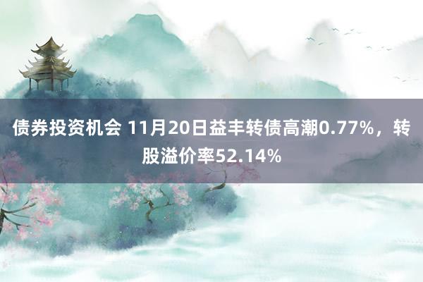 债券投资机会 11月20日益丰转债高潮0.77%，转股溢价率52.14%