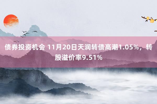 债券投资机会 11月20日天润转债高潮1.05%，转股溢价率9.51%