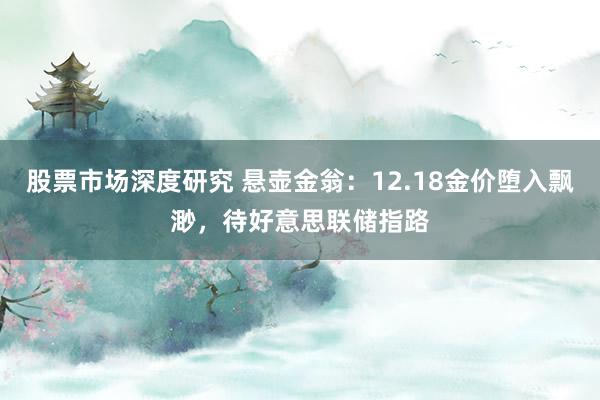 股票市场深度研究 悬壶金翁：12.18金价堕入飘渺，待好意思联储指路