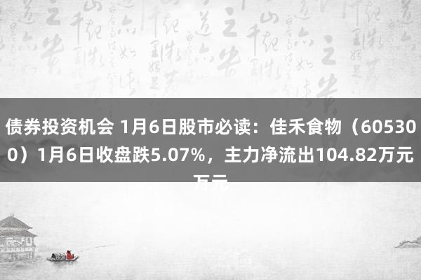 债券投资机会 1月6日股市必读：佳禾食物（605300）1月6日收盘跌5.07%，主力净流出104.82万元